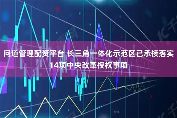 问道管理配资平台 长三角一体化示范区已承接落实14项中央改革授权事项
