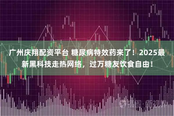 广州庆翔配资平台 糖尿病特效药来了!2025最新黑科技走热网络,过万糖友饮食自由!