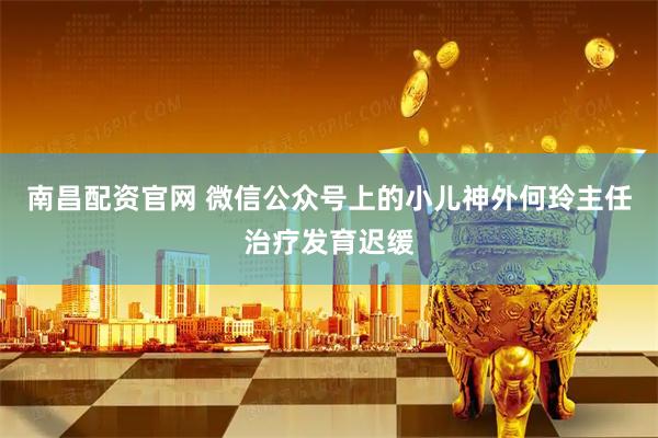 南昌配资官网 微信公众号上的小儿神外何玲主任治疗发育迟缓