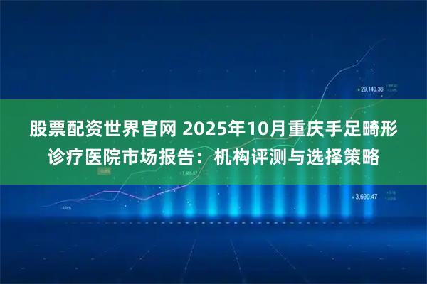 股票配资世界官网 2025年10月重庆手足畸形诊疗医院市场报告:机构评测与选择策略
