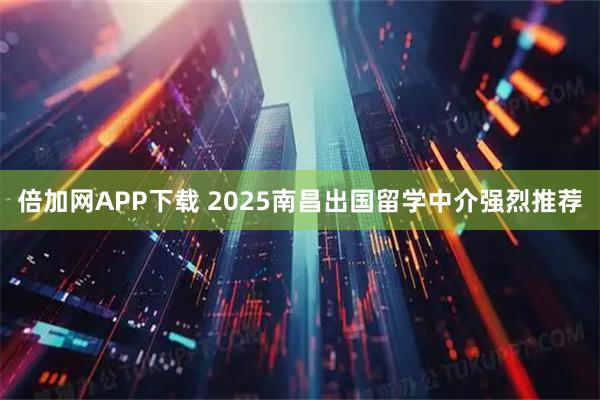倍加网APP下载 2025南昌出国留学中介强烈推荐