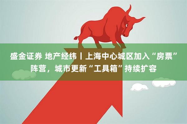 盛金证券 地产经纬丨上海中心城区加入“房票”阵营，城市更新“工具箱”持续扩容