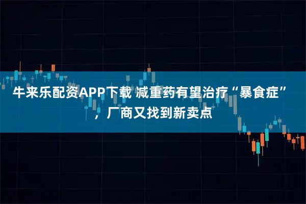 牛来乐配资APP下载 减重药有望治疗“暴食症” ,厂商又找到新卖点