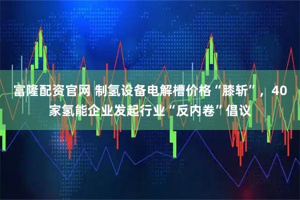 富隆配资官网 制氢设备电解槽价格“膝斩”,40家氢能企业发起行业“反内卷”倡议