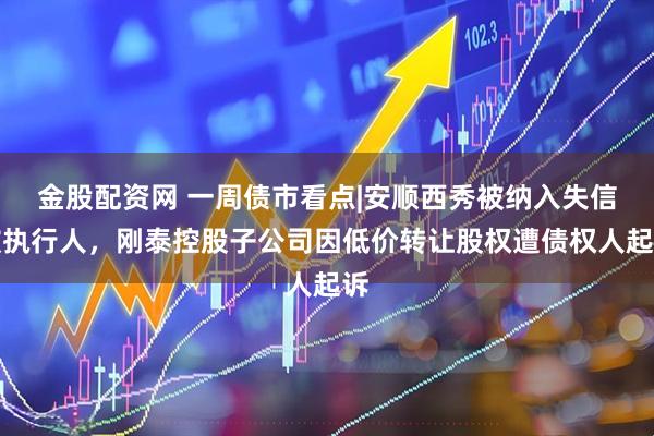 金股配资网 一周债市看点|安顺西秀被纳入失信被执行人，刚泰控股子公司因低价转让股权遭债权人起诉