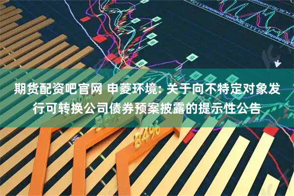 期货配资吧官网 申菱环境: 关于向不特定对象发行可转换公司债券预案披露的提示性公告
