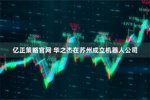 亿正策略官网 华之杰在苏州成立机器人公司