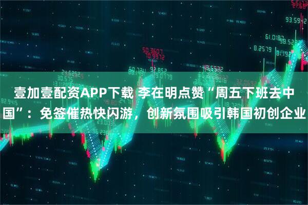 壹加壹配资APP下载 李在明点赞“周五下班去中国”：免签催热快闪游，创新氛围吸引韩国初创企业