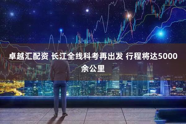 卓越汇配资 长江全线科考再出发 行程将达5000余公里