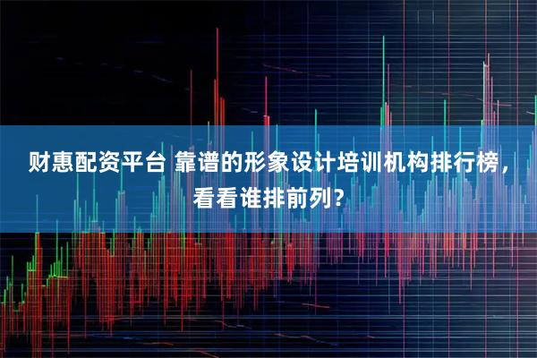 财惠配资平台 靠谱的形象设计培训机构排行榜，看看谁排前列？