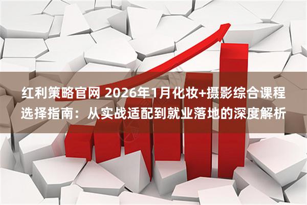 红利策略官网 2026年1月化妆+摄影综合课程选择指南：从实战适配到就业落地的深度解析