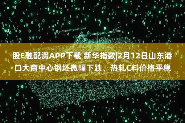 股E融配资APP下载 新华指数|2月12日山东港口大商中心钢坯微幅下跌、热轧C料价格平稳