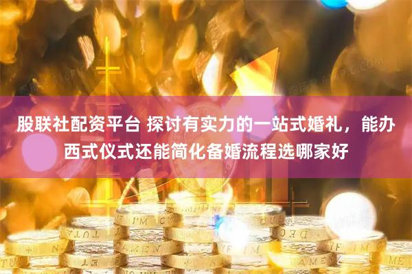 股联社配资平台 探讨有实力的一站式婚礼，能办西式仪式还能简化备婚流程选哪家好