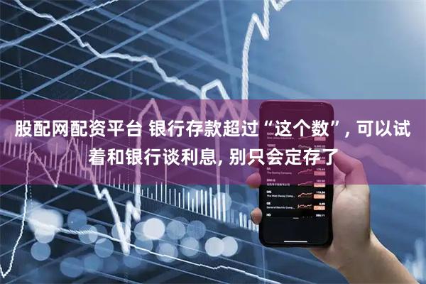 股配网配资平台 银行存款超过“这个数”, 可以试着和银行谈利息, 别只会定存了