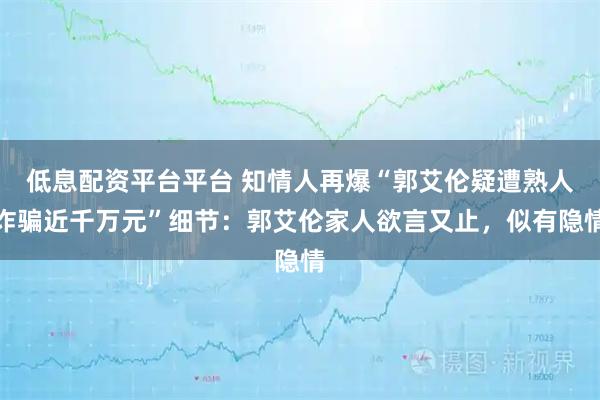 低息配资平台平台 知情人再爆“郭艾伦疑遭熟人诈骗近千万元”细节：郭艾伦家人欲言又止，似有隐情