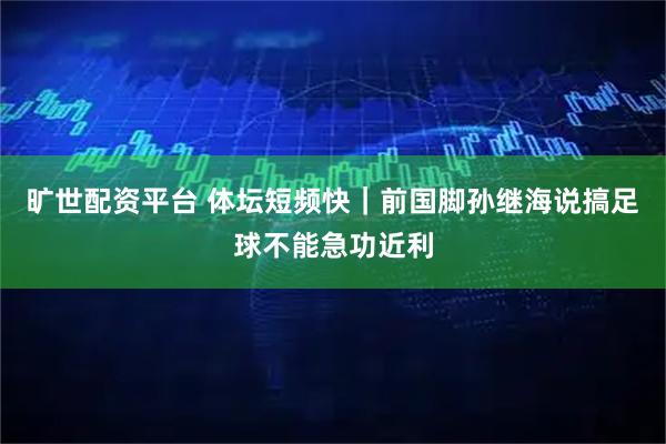 旷世配资平台 体坛短频快｜前国脚孙继海说搞足球不能急功近利