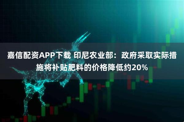 嘉信配资APP下载 印尼农业部：政府采取实际措施将补贴肥料的价格降低约20%