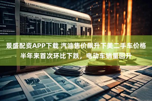景盛配资APP下载 汽油售价飙升下美二手车价格半年来首次环比下跌，电动车销量回升