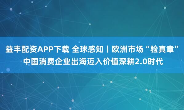 益丰配资APP下载 全球感知丨欧洲市场“验真章” 中国消费企业出海迈入价值深耕2.0时代