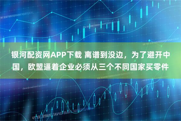 银河配资网APP下载 离谱到没边，为了避开中国，欧盟逼着企业必须从三个不同国家买零件