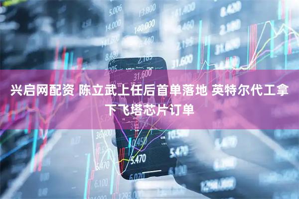 兴启网配资 陈立武上任后首单落地 英特尔代工拿下飞塔芯片订单