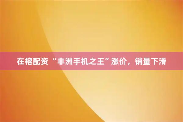在榕配资 “非洲手机之王”涨价，销量下滑