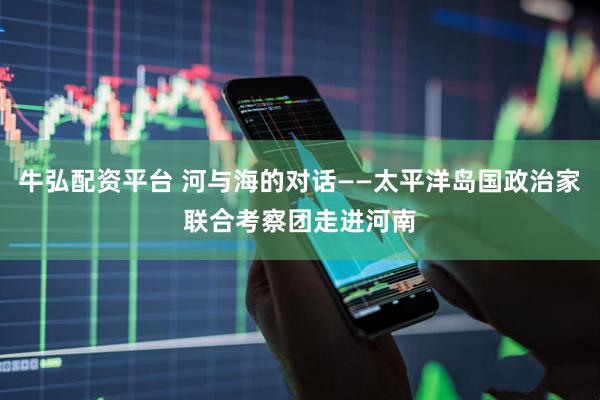 牛弘配资平台 河与海的对话——太平洋岛国政治家联合考察团走进河南
